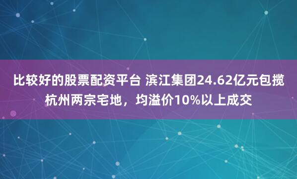 比较好的股票配资平台 滨江集团24.62亿元包揽杭州两宗宅地，均溢价10%以上成交