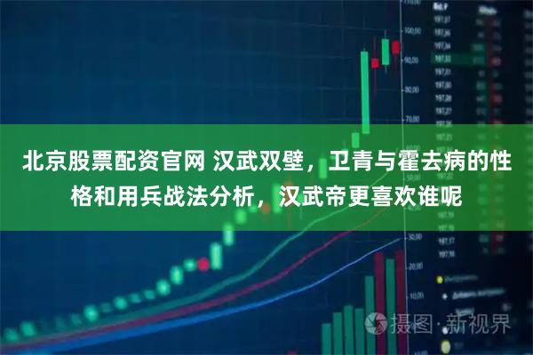 北京股票配资官网 汉武双壁，卫青与霍去病的性格和用兵战法分析，汉武帝更喜欢谁呢