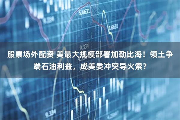 股票场外配资 美最大规模部署加勒比海!领土争端石油利益,成美委冲突导火索?