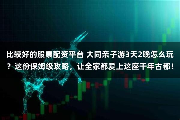 比较好的股票配资平台 大同亲子游3天2晚怎么玩?这份保姆级攻略,让全家都爱上这座千年古都!