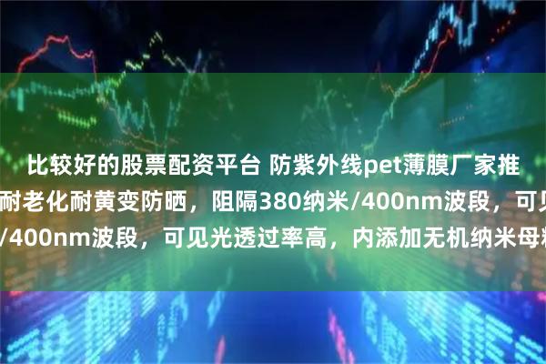 比较好的股票配资平台 防紫外线pet薄膜厂家推出抗UV缠绕膜,长效耐老化耐黄变防晒,阻隔380纳米/400nm波段,可见光透过率高,内添加无机纳米母粒材料