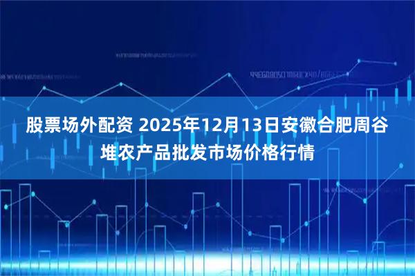 股票场外配资 2025年12月13日安徽合肥周谷堆农产品批发市场价格行情