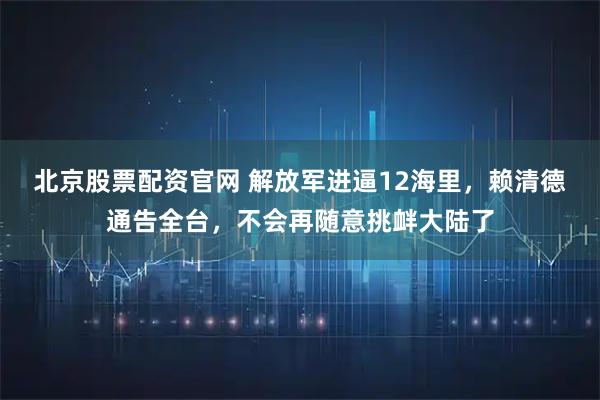 北京股票配资官网 解放军进逼12海里,赖清德通告全台,不会再随意挑衅大陆了