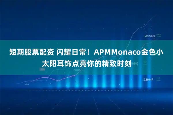 短期股票配资 闪耀日常！APMMonaco金色小太阳耳饰点亮你的精致时刻