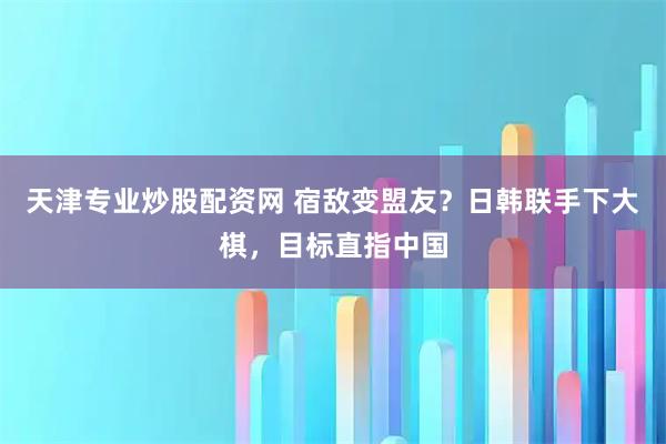 天津专业炒股配资网 宿敌变盟友？日韩联手下大棋，目标直指中国