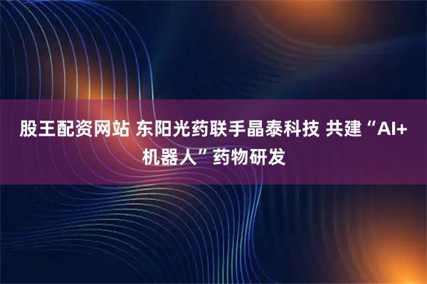 股王配资网站 东阳光药联手晶泰科技 共建“AI+机器人”药物研发