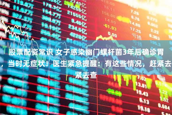 股票配资常识 女子感染幽门螺杆菌3年后确诊胃癌，当时无症状！医生紧急提醒：有这些情况，赶紧去查