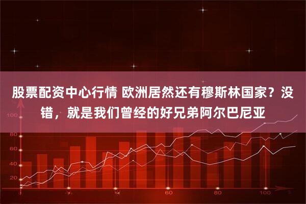股票配资中心行情 欧洲居然还有穆斯林国家？没错，就是我们曾经的好兄弟阿尔巴尼亚