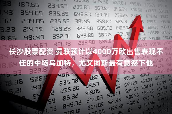 长沙股票配资 曼联预计以4000万欧出售表现不佳的中场乌加特,尤文图斯最有意签下他