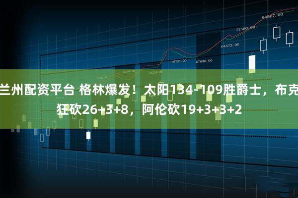 兰州配资平台 格林爆发！太阳134-109胜爵士，布克狂砍26+3+8，阿伦砍19+3+3+2