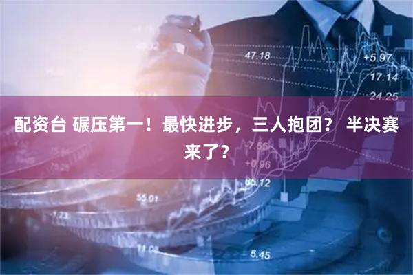 配资台 碾压第一！最快进步，三人抱团？ 半决赛来了？