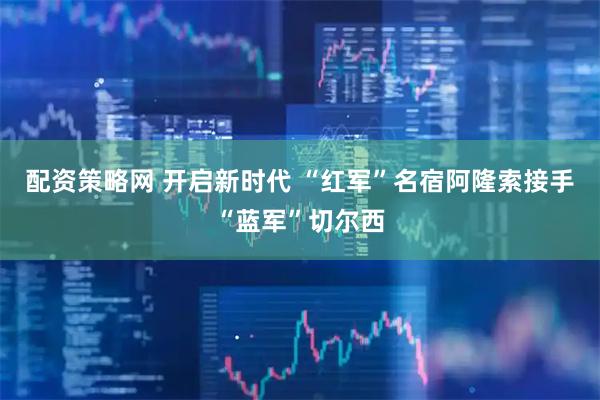 配资策略网 开启新时代 “红军”名宿阿隆索接手“蓝军”切尔西