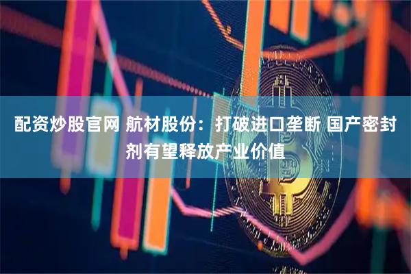 配资炒股官网 航材股份：打破进口垄断 国产密封剂有望释放产业价值