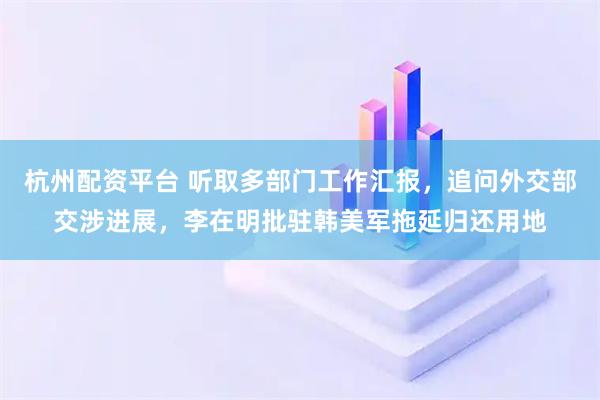 杭州配资平台 听取多部门工作汇报，追问外交部交涉进展，李在明批驻韩美军拖延归还用地