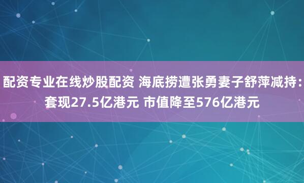 配资专业在线炒股配资 海底捞遭张勇妻子舒萍减持：套现27.5亿港元 市值降至576亿港元