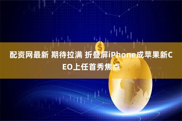 配资网最新 期待拉满 折叠屏iPhone成苹果新CEO上任首秀焦点